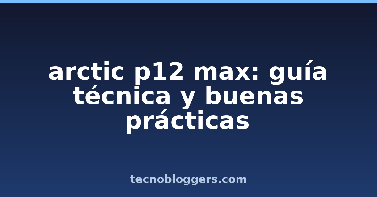 arctic p12 max: guía técnica y buenas prácticas